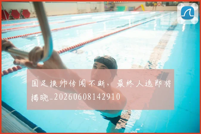国足换帅传闻不断，最终人选即将揭晓_20260608142910