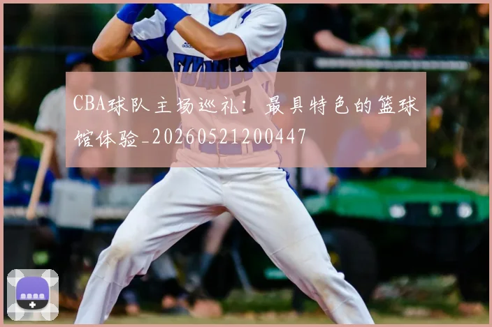 CBA球队主场巡礼:最具特色的篮球馆体验_20260521200447