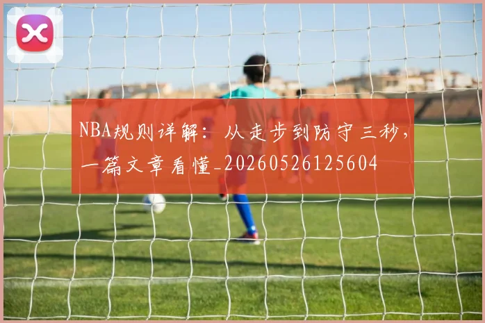 NBA规则详解:从走步到防守三秒,一篇文章看懂_20260526125604