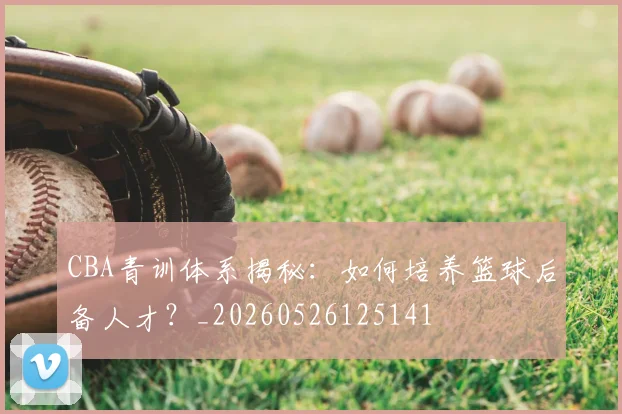 CBA青训体系揭秘:如何培养篮球后备人才?_20260526125141