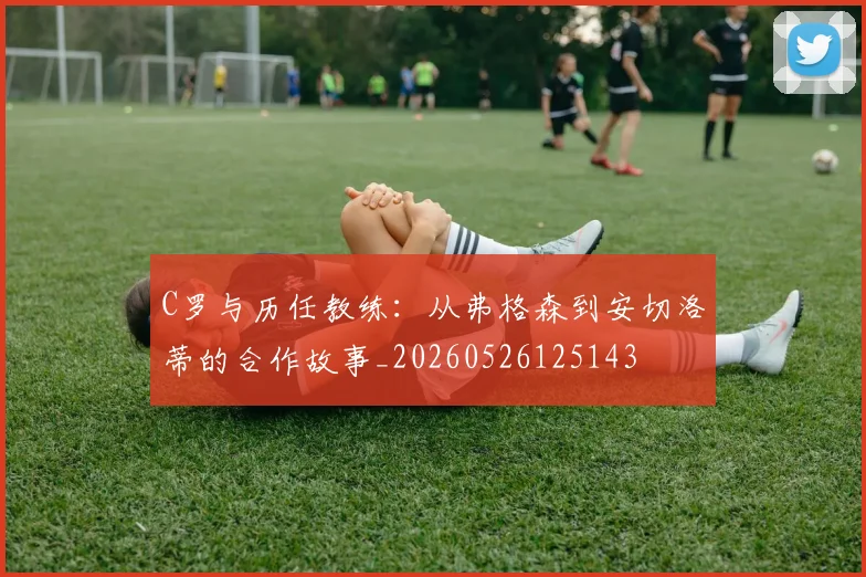 C罗与历任教练:从弗格森到安切洛蒂的合作故事_20260526125143