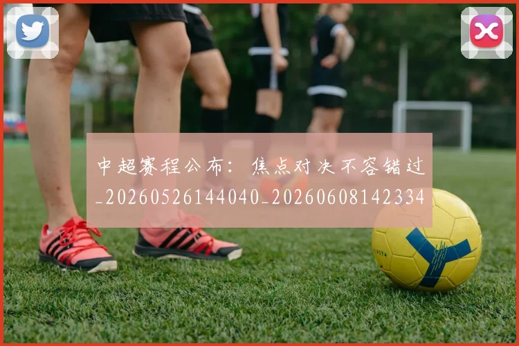 中超赛程公布：焦点对决不容错过_20260526144040_20260608142334