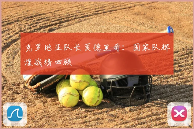 克罗地亚队长莫德里奇:国家队辉煌战绩回顾