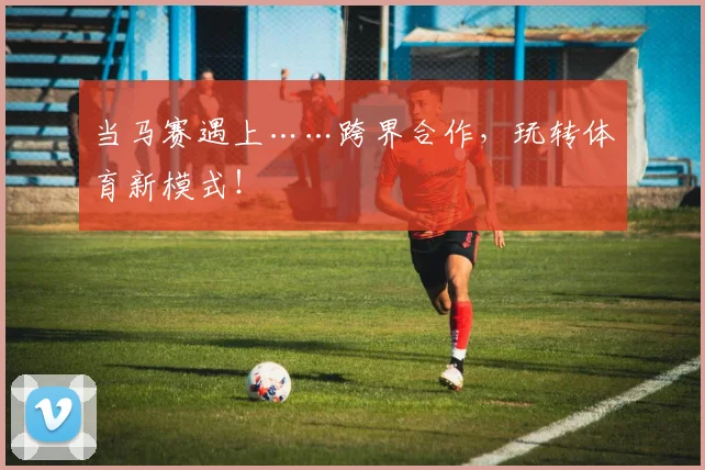 当马赛遇上……跨界合作，玩转体育新模式！