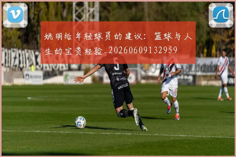 姚明给年轻球员的建议：篮球与人生的宝贵经验_20260609132959