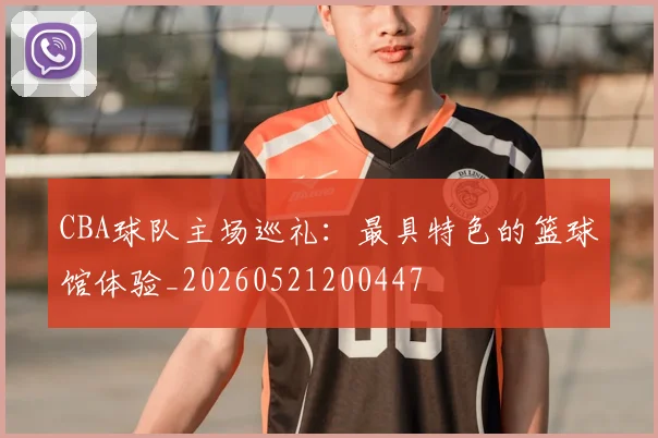 CBA球队主场巡礼：最具特色的篮球馆体验_20260521200447