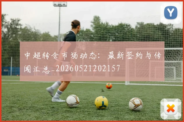 中超转会市场动态:最新签约与传闻汇总_20260521202157